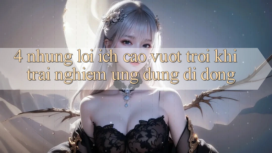 4. Những Lợi Ích Cao vượt trội Khi Trải nghiệm Ứng Dụng Di Động 4. Những Lợi Ích Cao vượt trội Khi Trải nghiệm Ứng Dụng Di Động