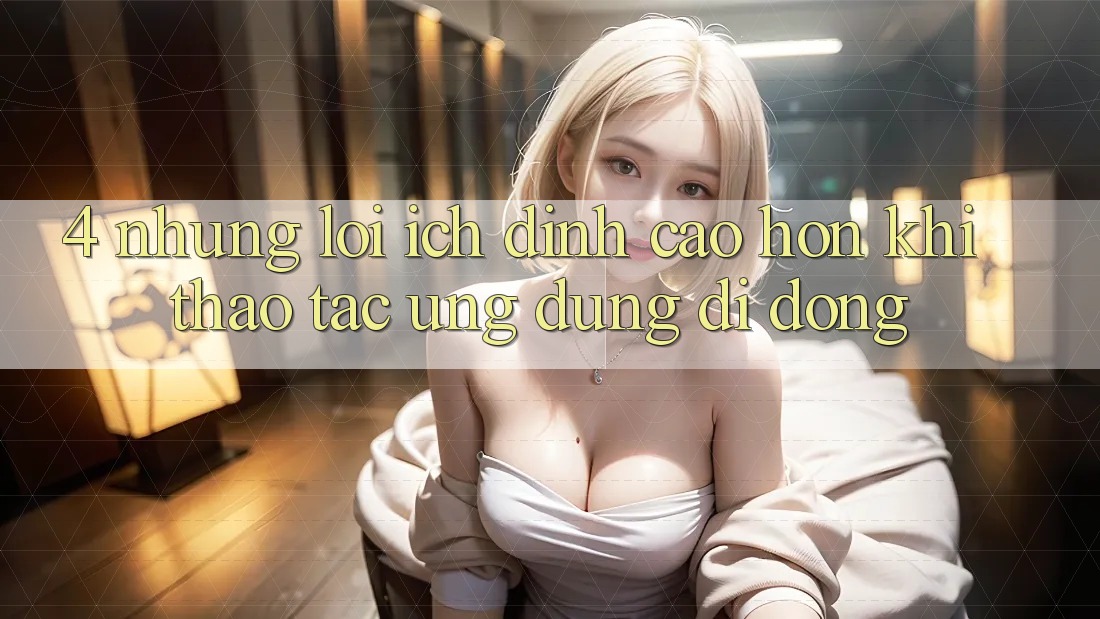 4. Những Lợi Ích Đỉnh cao hơn Khi Thao tác Ứng Dụng Di Động 4. Những Lợi Ích Đỉnh cao hơn Khi Thao tác Ứng Dụng Di Động