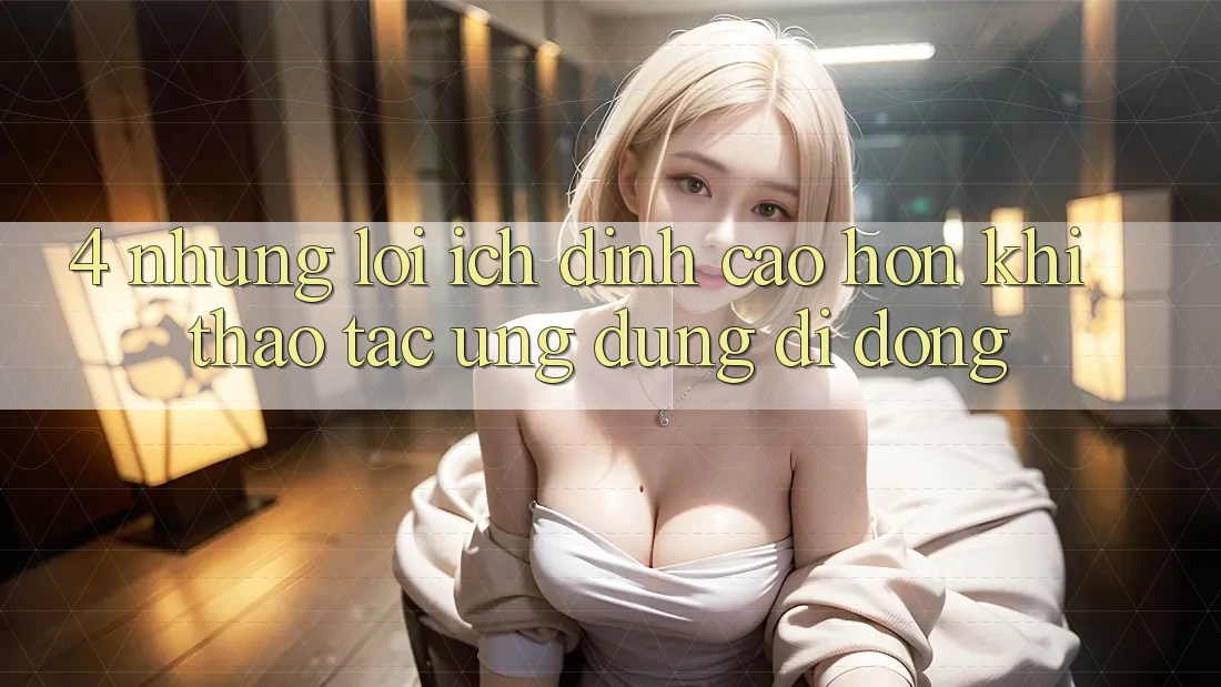 4. Những Lợi Ích Đỉnh cao hơn Khi Thao tác Ứng Dụng Di Động 4. Những Lợi Ích Đỉnh cao hơn Khi Thao tác Ứng Dụng Di Động
