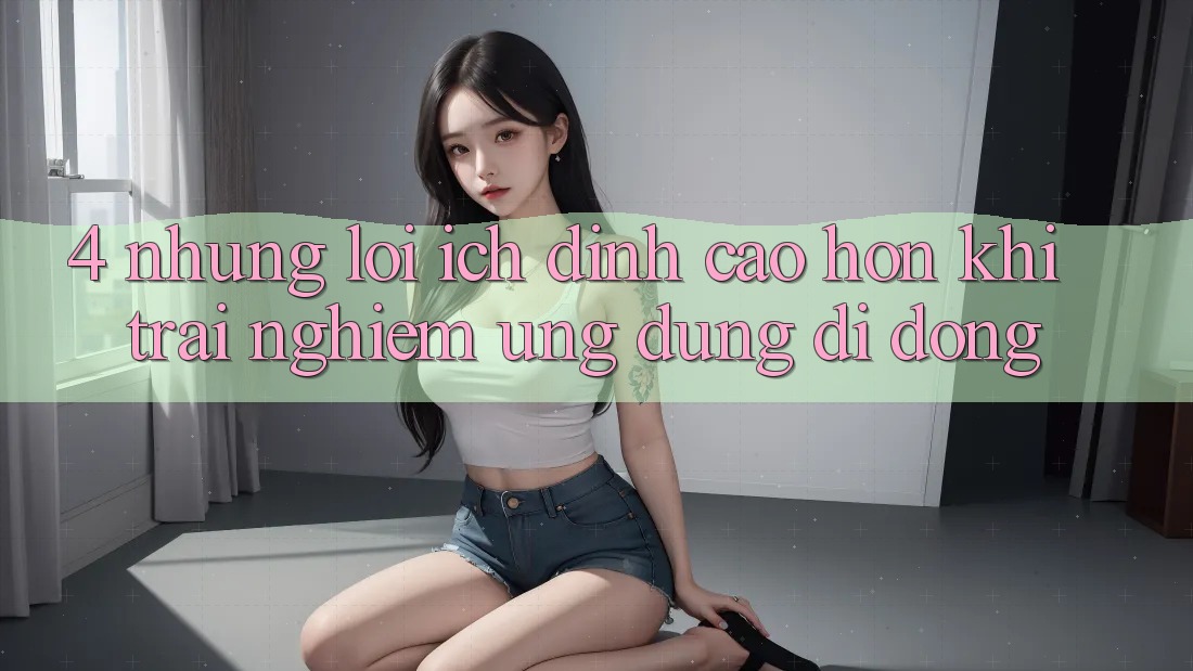4. Những Lợi Ích Đỉnh cao hơn Khi Trải nghiệm Ứng Dụng Di Động 4. Những Lợi Ích Đỉnh cao hơn Khi Trải nghiệm Ứng Dụng Di Động