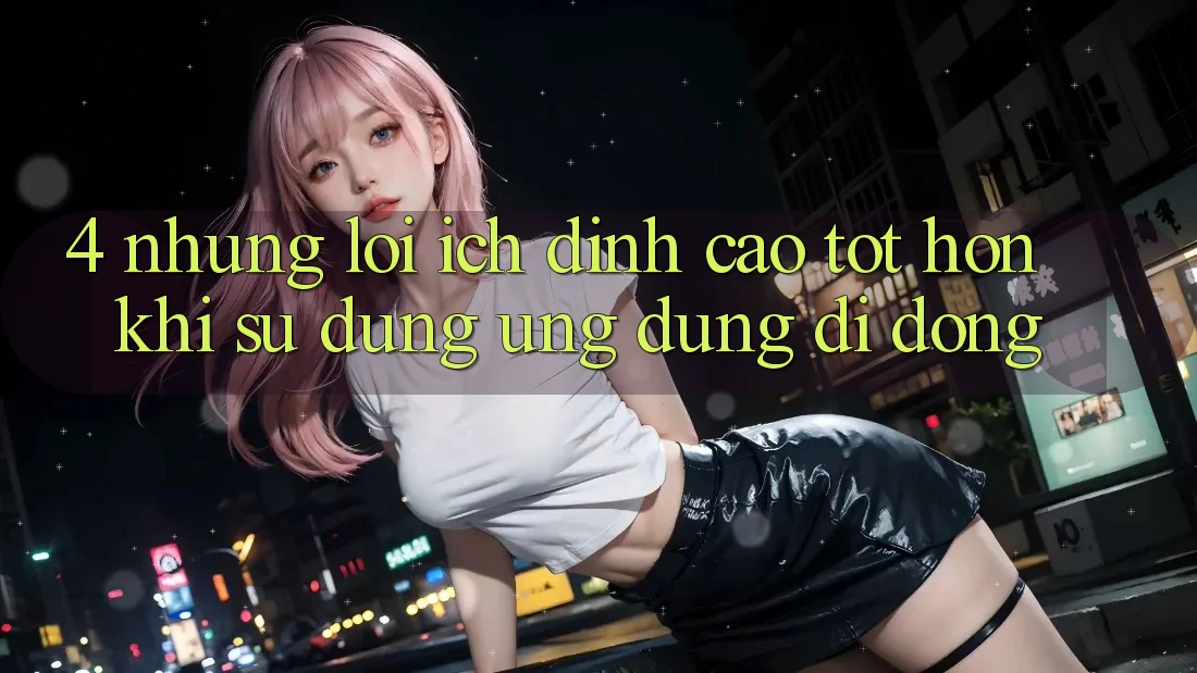 4. Những Lợi Ích Đỉnh cao tốt hơn Khi Sử Dụng Ứng Dụng Di Động