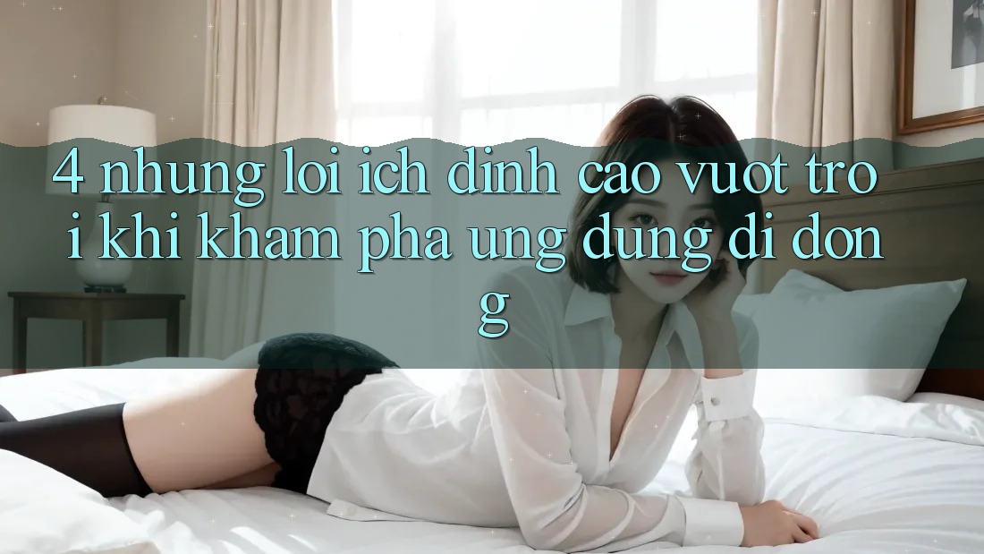 4. Những Lợi Ích Đỉnh cao vượt trội Khi Khám phá Ứng Dụng Di Động 4. Những Lợi Ích Đỉnh cao vượt trội Khi Khám phá Ứng Dụng Di Động