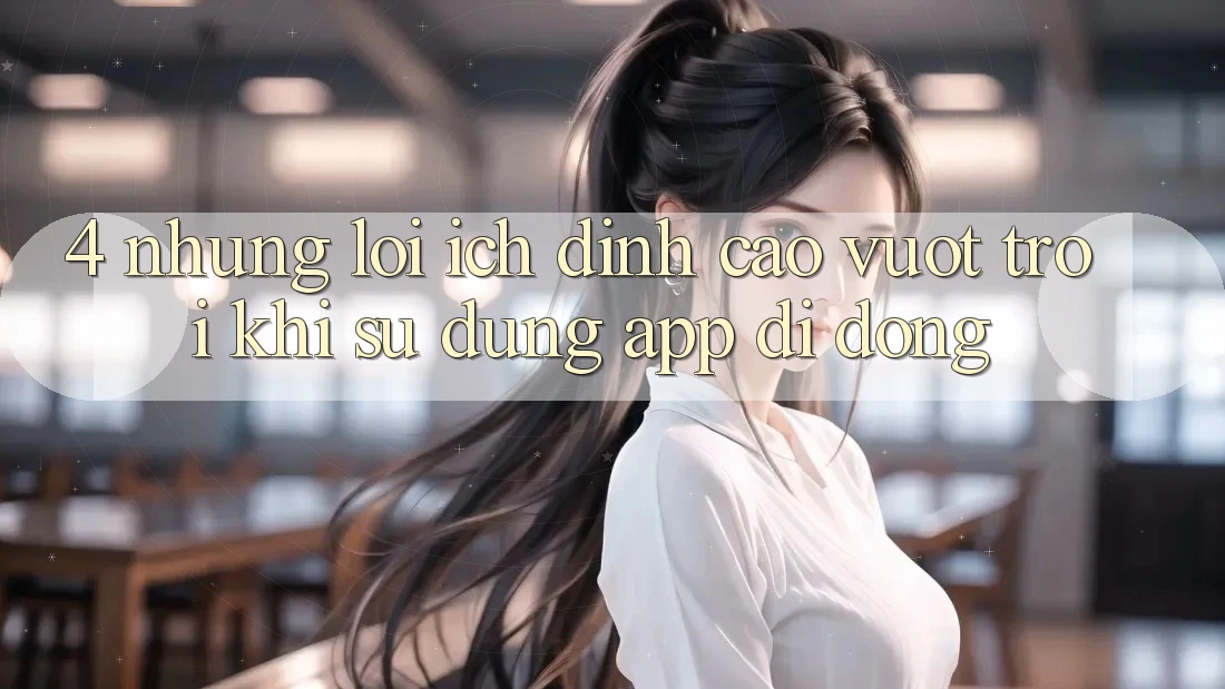 4. Những Lợi Ích Đỉnh cao vượt trội Khi Sử Dụng App Di Động 4. Những Lợi Ích Đỉnh cao vượt trội Khi Sử Dụng App Di Động