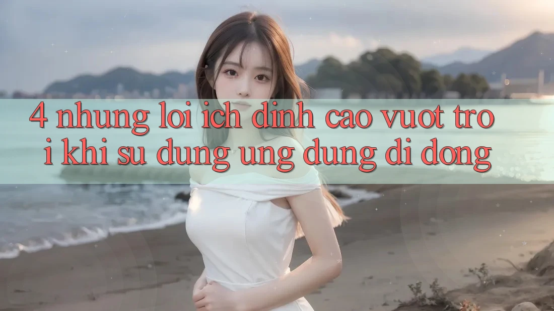 4. Những Lợi Ích Đỉnh cao vượt trội Khi Sử dụng Ứng Dụng Di Động 4. Những Lợi Ích Đỉnh cao vượt trội Khi Sử dụng Ứng Dụng Di Động