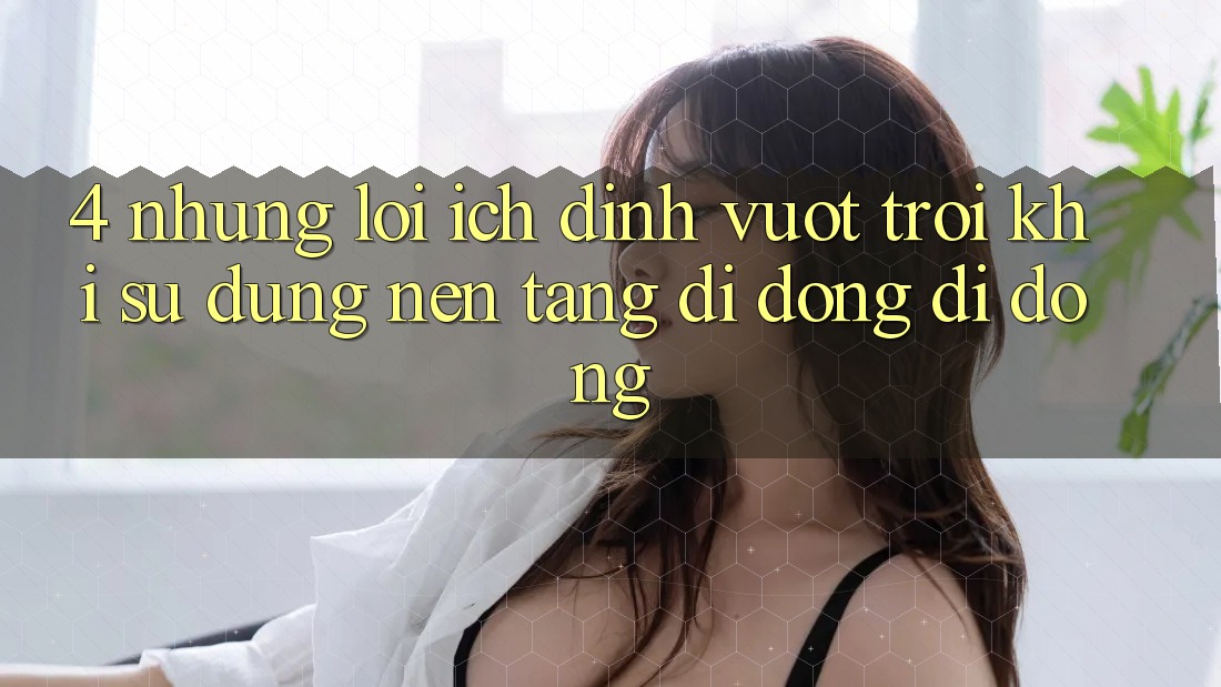 4. Những Lợi Ích Đỉnh vượt trội Khi Sử Dụng Nền tảng di động Di Động 4. Những Lợi Ích Đỉnh vượt trội Khi Sử Dụng Nền tảng di động Di Động