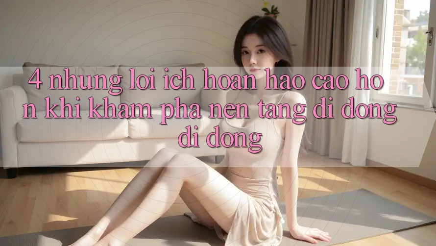 4. Những Lợi Ích Hoàn hảo cao hơn Khi Khám phá Nền tảng di động Di Động