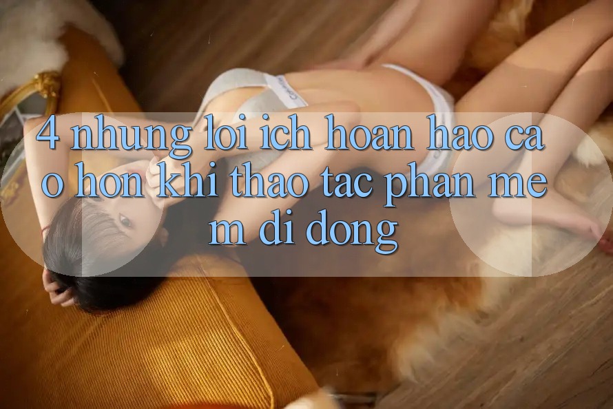 4. Những Lợi Ích Hoàn hảo cao hơn Khi Thao tác Phần mềm Di Động 4. Những Lợi Ích Hoàn hảo cao hơn Khi Thao tác Phần mềm Di Động