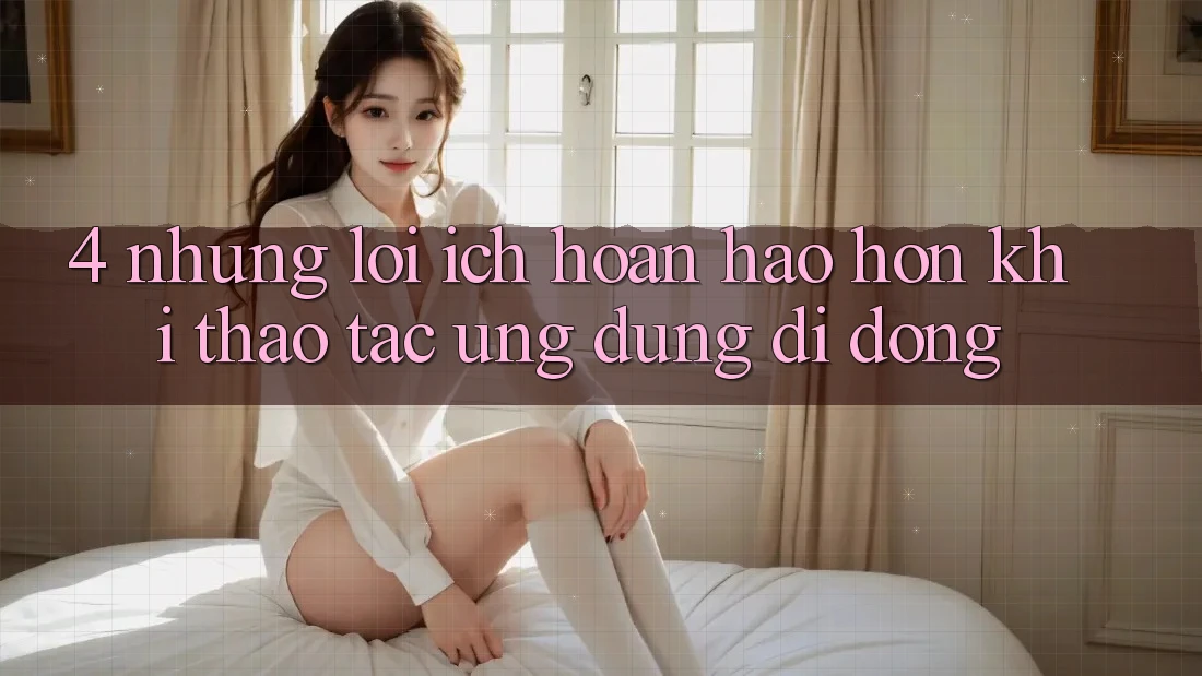 4. Những Lợi Ích Hoàn hảo hơn Khi Thao tác Ứng Dụng Di Động 4. Những Lợi Ích Hoàn hảo hơn Khi Thao tác Ứng Dụng Di Động