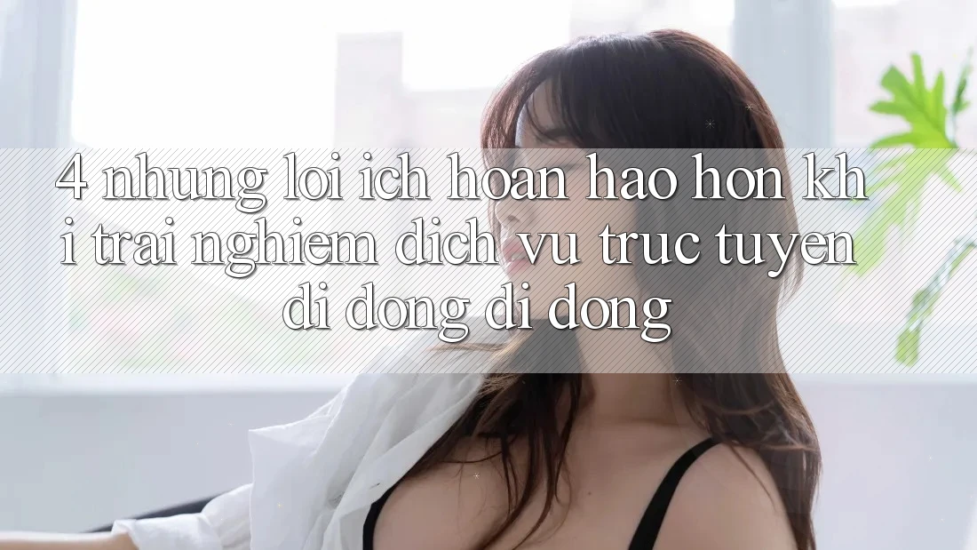 4. Những Lợi Ích Hoàn hảo hơn Khi Trải nghiệm Dịch vụ trực tuyến di động Di Động 4. Những Lợi Ích Hoàn hảo hơn Khi Trải nghiệm Dịch vụ trực tuyến di động Di Động