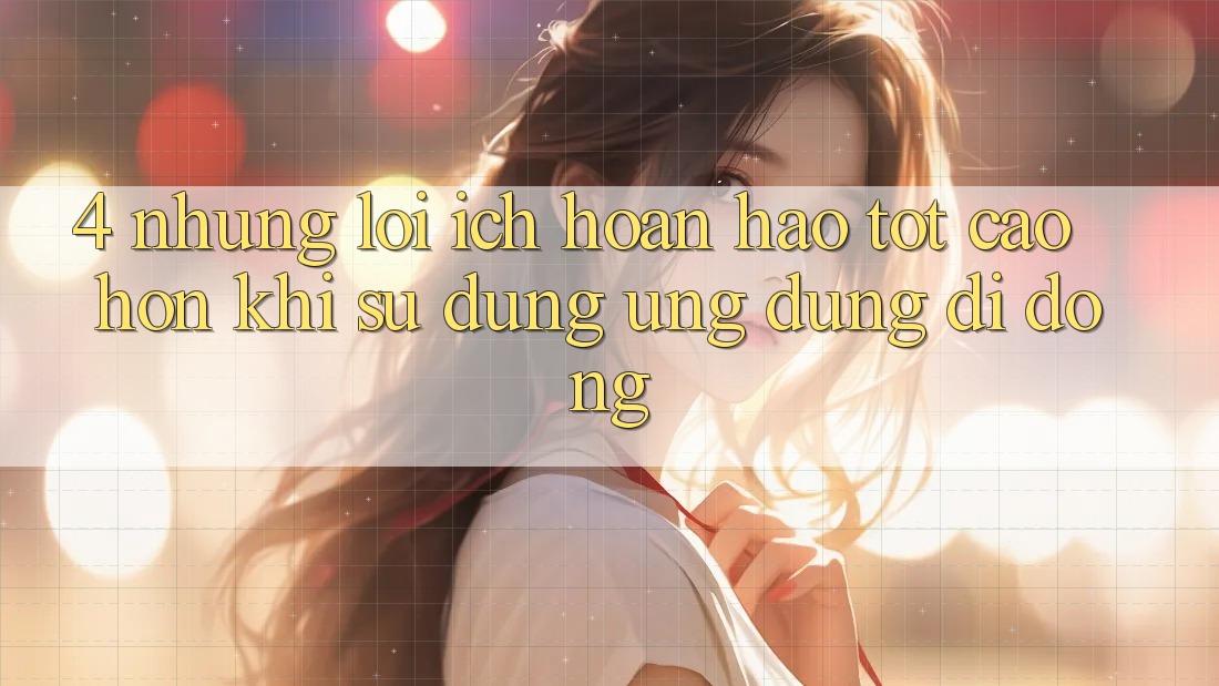 4. Những Lợi Ích Hoàn hảo tốt cao hơn Khi Sử Dụng Ứng Dụng Di Động 4. Những Lợi Ích Hoàn hảo tốt cao hơn Khi Sử Dụng Ứng Dụng Di Động