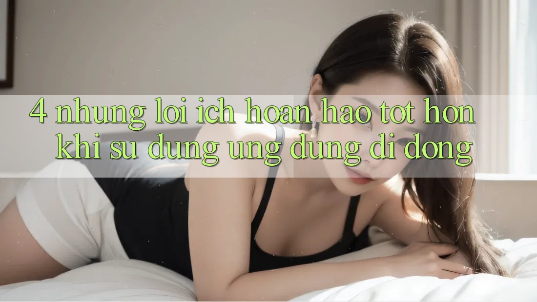 4. Những Lợi Ích Hoàn hảo tốt hơn Khi Sử Dụng Ứng Dụng Di Động 4. Những Lợi Ích Hoàn hảo tốt hơn Khi Sử Dụng Ứng Dụng Di Động