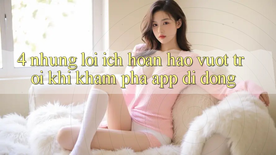4. Những Lợi Ích Hoàn hảo vượt trội Khi Khám phá App Di Động 4. Những Lợi Ích Hoàn hảo vượt trội Khi Khám phá App Di Động