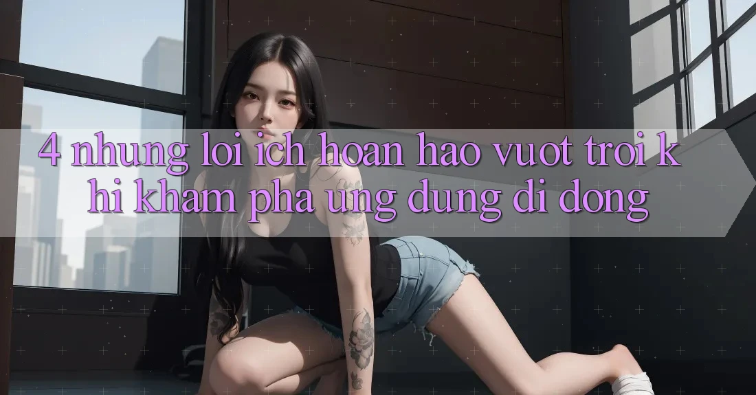 4. Những Lợi Ích Hoàn hảo vượt trội Khi Khám phá Ứng Dụng Di Động 4. Những Lợi Ích Hoàn hảo vượt trội Khi Khám phá Ứng Dụng Di Động