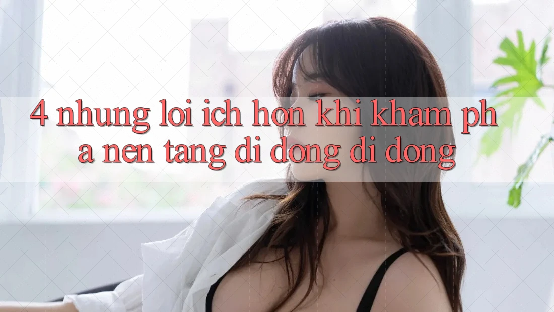 4. Những Lợi Ích Hơn Khi Khám phá Nền tảng di động Di Động 4. Những Lợi Ích Hơn Khi Khám phá Nền tảng di động Di Động