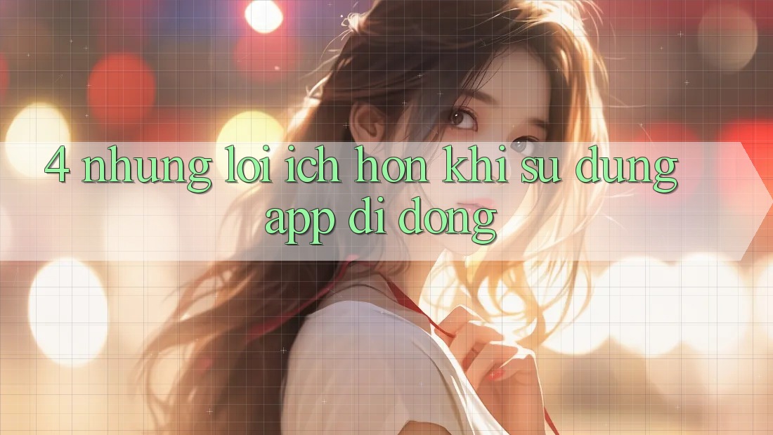 4. Những Lợi Ích Hơn Khi Sử dụng App Di Động 4. Những Lợi Ích Hơn Khi Sử dụng App Di Động