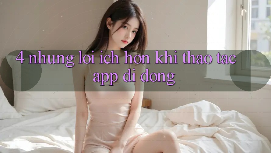 4. Những Lợi Ích Hơn Khi Thao tác App Di Động 4. Những Lợi Ích Hơn Khi Thao tác App Di Động