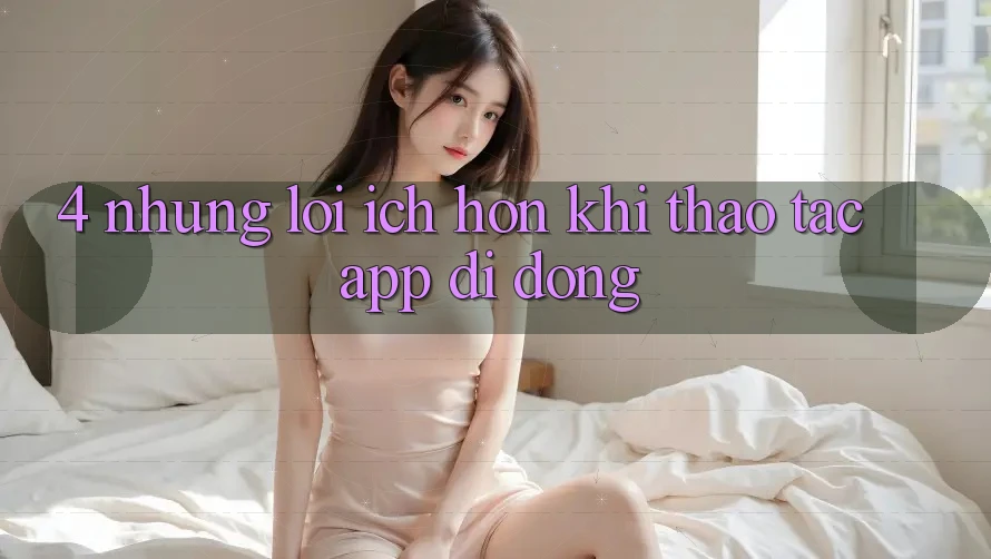 4. Những Lợi Ích Hơn Khi Thao tác App Di Động