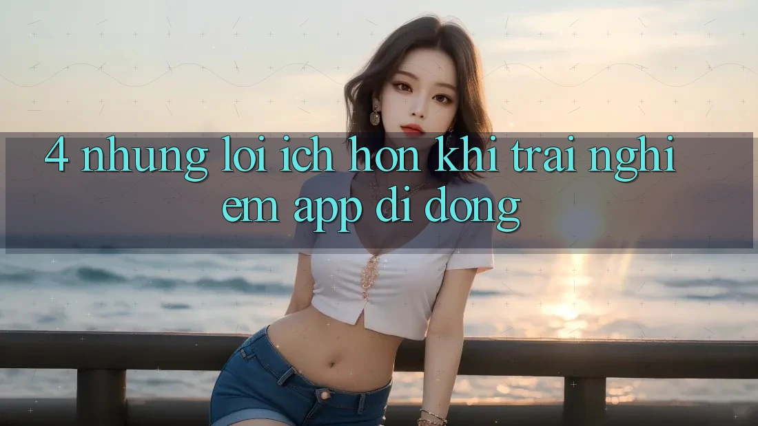 4. Những Lợi Ích Hơn Khi Trải nghiệm App Di Động 4. Những Lợi Ích Hơn Khi Trải nghiệm App Di Động