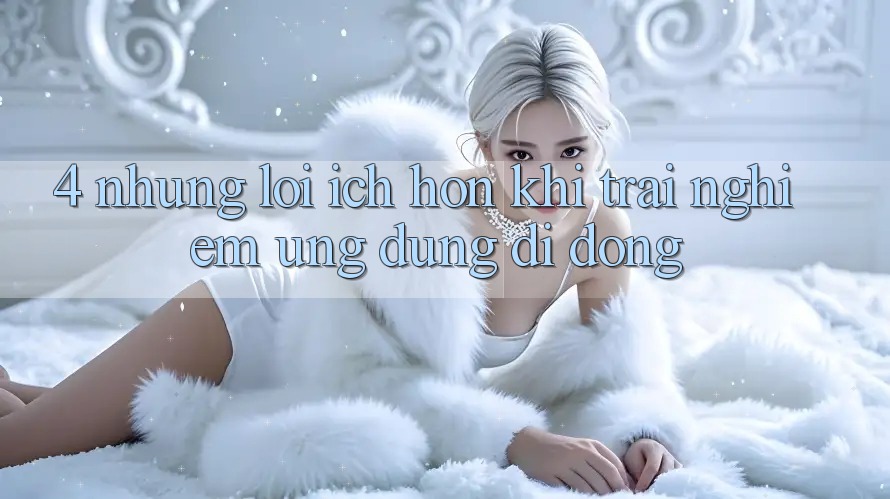 4. Những Lợi Ích Hơn Khi Trải nghiệm Ứng Dụng Di Động 4. Những Lợi Ích Hơn Khi Trải nghiệm Ứng Dụng Di Động