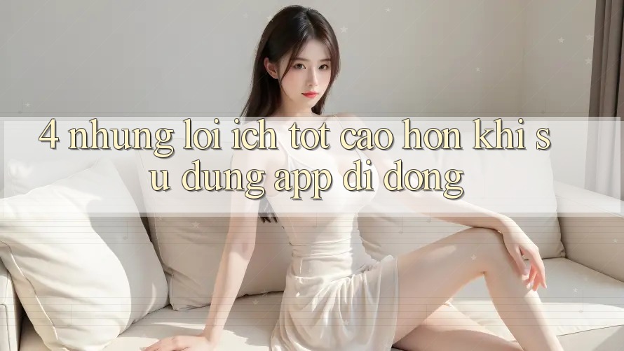 4. Những Lợi Ích Tốt cao hơn Khi Sử Dụng App Di Động 4. Những Lợi Ích Tốt cao hơn Khi Sử Dụng App Di Động