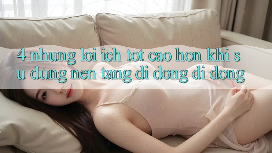 4. Những Lợi Ích Tốt cao hơn Khi Sử Dụng Nền tảng di động Di Động 4. Những Lợi Ích Tốt cao hơn Khi Sử Dụng Nền tảng di động Di Động