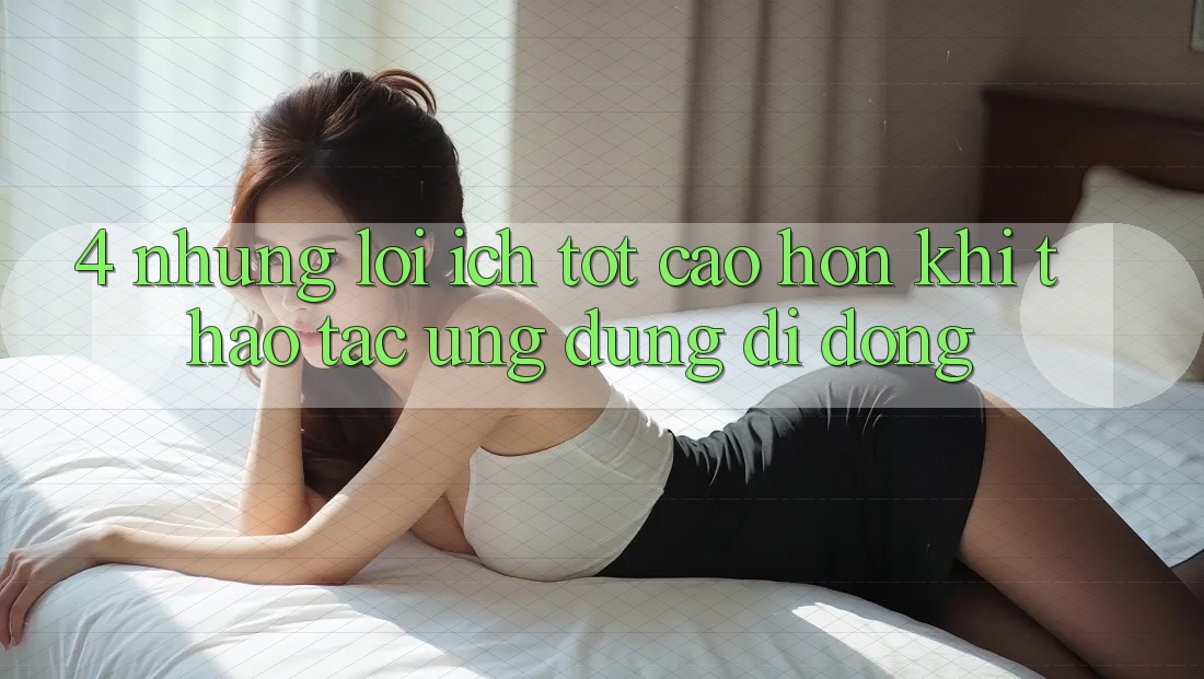 4. Những Lợi Ích Tốt cao hơn Khi Thao tác Ứng Dụng Di Động 4. Những Lợi Ích Tốt cao hơn Khi Thao tác Ứng Dụng Di Động