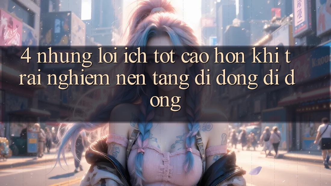 4. Những Lợi Ích Tốt cao hơn Khi Trải nghiệm Nền tảng di động Di Động 4. Những Lợi Ích Tốt cao hơn Khi Trải nghiệm Nền tảng di động Di Động