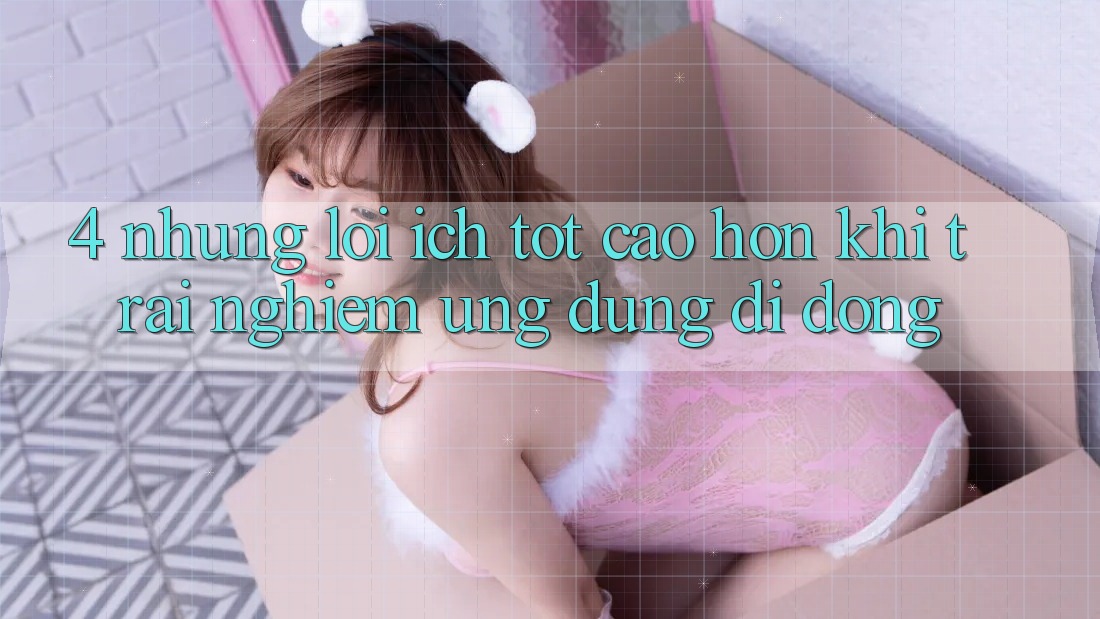 4. Những Lợi Ích Tốt cao hơn Khi Trải nghiệm Ứng Dụng Di Động 4. Những Lợi Ích Tốt cao hơn Khi Trải nghiệm Ứng Dụng Di Động