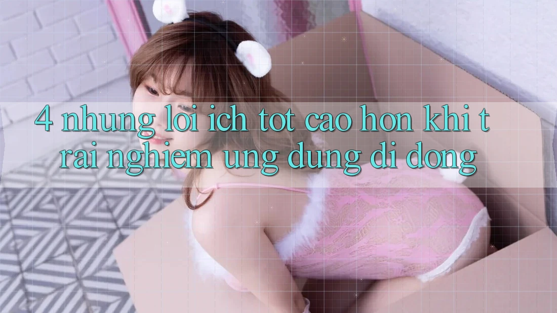4. Những Lợi Ích Tốt cao hơn Khi Trải nghiệm Ứng Dụng Di Động 4. Những Lợi Ích Tốt cao hơn Khi Trải nghiệm Ứng Dụng Di Động