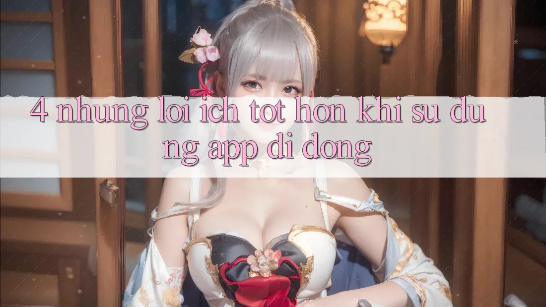 4. Những Lợi Ích Tốt hơn Khi Sử Dụng App Di Động