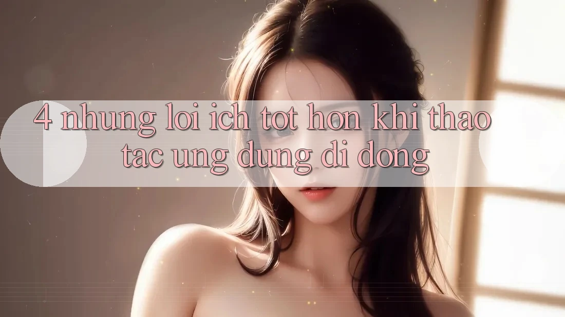 4. Những Lợi Ích Tốt hơn Khi Thao tác Ứng Dụng Di Động 4. Những Lợi Ích Tốt hơn Khi Thao tác Ứng Dụng Di Động