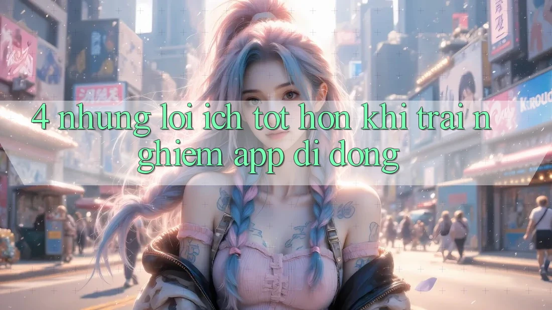 4. Những Lợi Ích Tốt hơn Khi Trải nghiệm App Di Động 4. Những Lợi Ích Tốt hơn Khi Trải nghiệm App Di Động