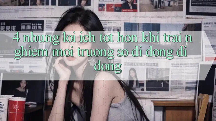 4. Những Lợi Ích Tốt hơn Khi Trải nghiệm Môi trường số di động Di Động 4. Những Lợi Ích Tốt hơn Khi Trải nghiệm Môi trường số di động Di Động