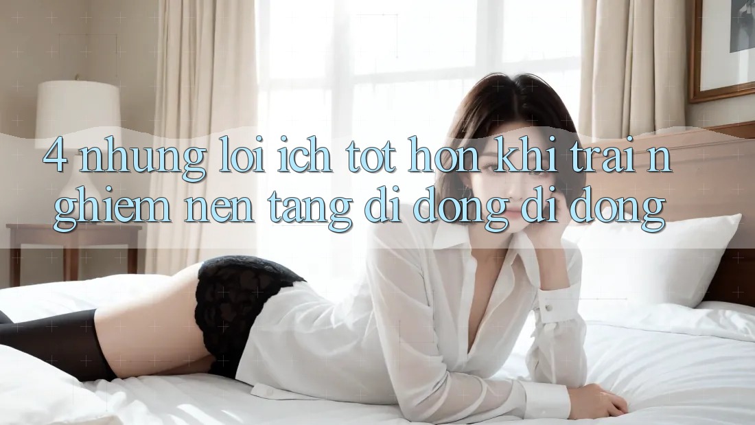 4. Những Lợi Ích Tốt hơn Khi Trải nghiệm Nền tảng di động Di Động 4. Những Lợi Ích Tốt hơn Khi Trải nghiệm Nền tảng di động Di Động