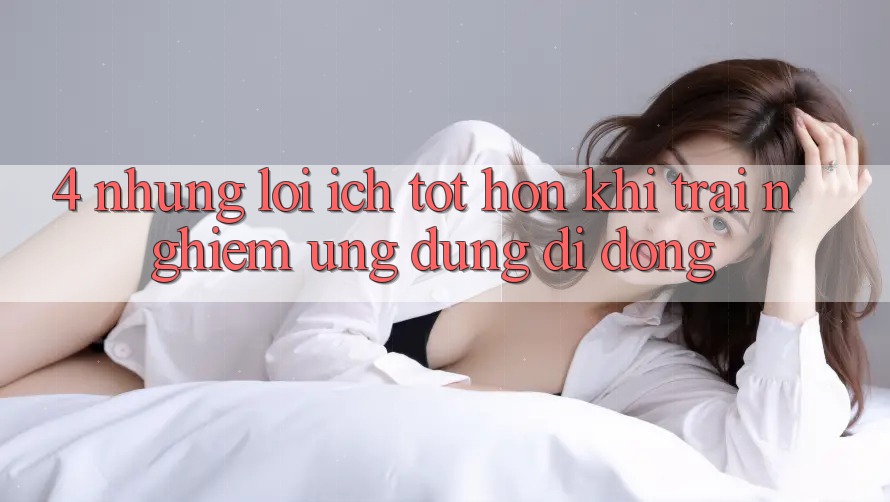 4. Những Lợi Ích Tốt hơn Khi Trải nghiệm Ứng Dụng Di Động 4. Những Lợi Ích Tốt hơn Khi Trải nghiệm Ứng Dụng Di Động