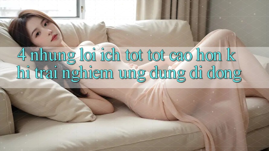 4. Những Lợi Ích Tốt tốt cao hơn Khi Trải nghiệm Ứng Dụng Di Động 4. Những Lợi Ích Tốt tốt cao hơn Khi Trải nghiệm Ứng Dụng Di Động