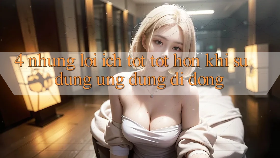 4. Những Lợi Ích Tốt tốt hơn Khi Sử Dụng Ứng Dụng Di Động 4. Những Lợi Ích Tốt tốt hơn Khi Sử Dụng Ứng Dụng Di Động