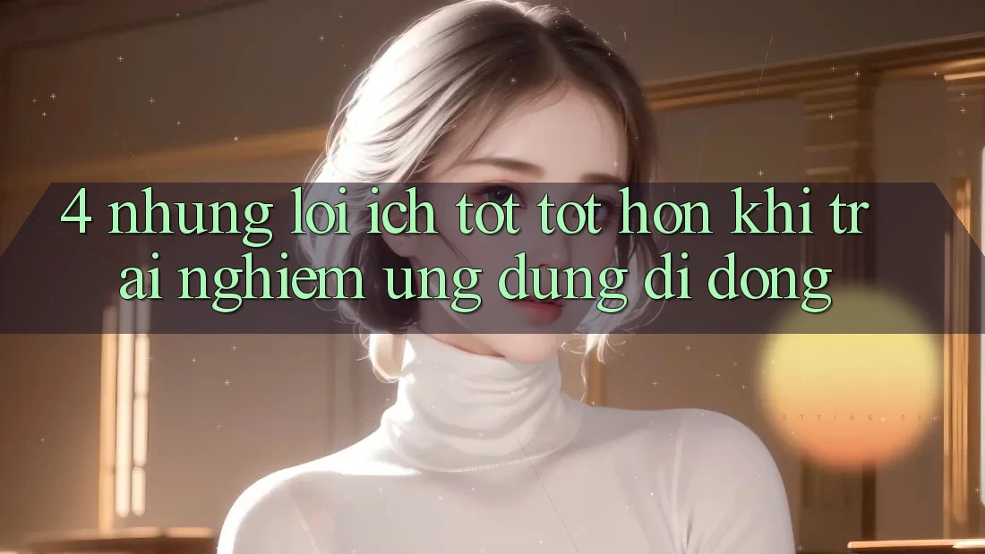 4. Những Lợi Ích Tốt tốt hơn Khi Trải nghiệm Ứng Dụng Di Động 4. Những Lợi Ích Tốt tốt hơn Khi Trải nghiệm Ứng Dụng Di Động
