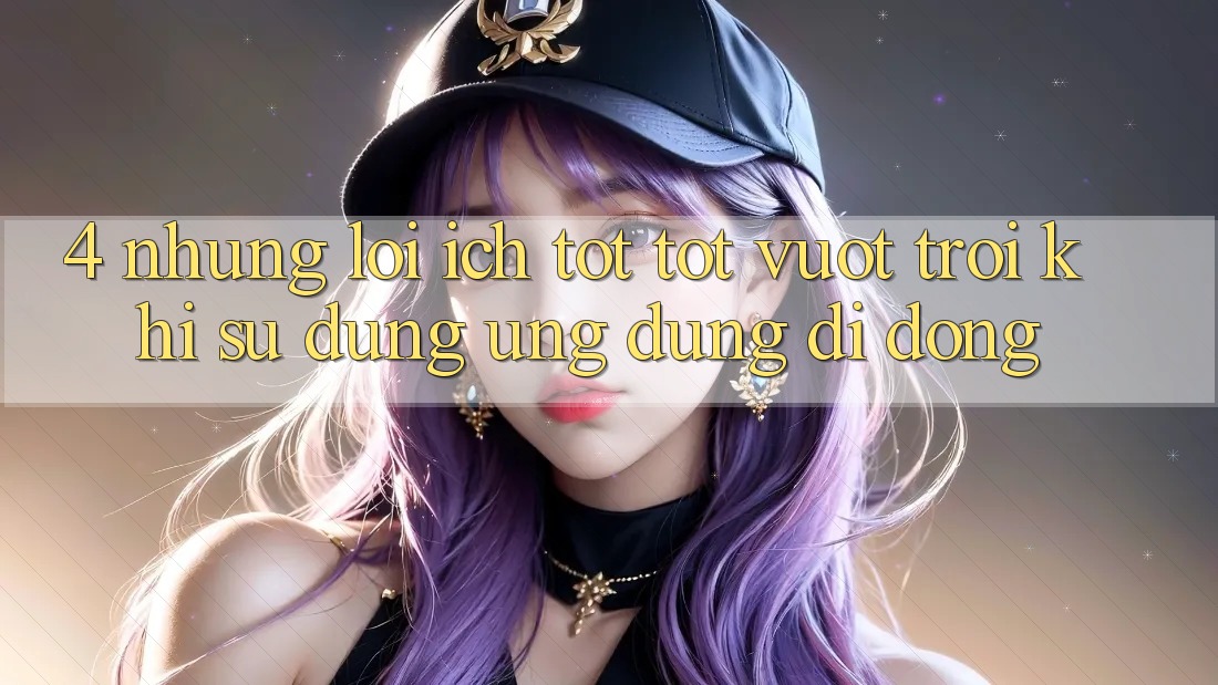 4. Những Lợi Ích Tốt tốt vượt trội Khi Sử Dụng Ứng Dụng Di Động 4. Những Lợi Ích Tốt tốt vượt trội Khi Sử Dụng Ứng Dụng Di Động