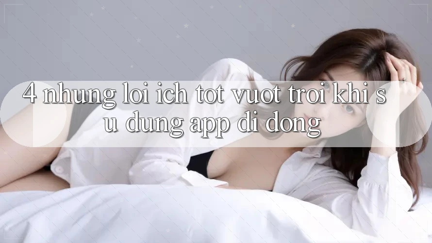 4. Những Lợi Ích Tốt vượt trội Khi Sử Dụng App Di Động 4. Những Lợi Ích Tốt vượt trội Khi Sử Dụng App Di Động