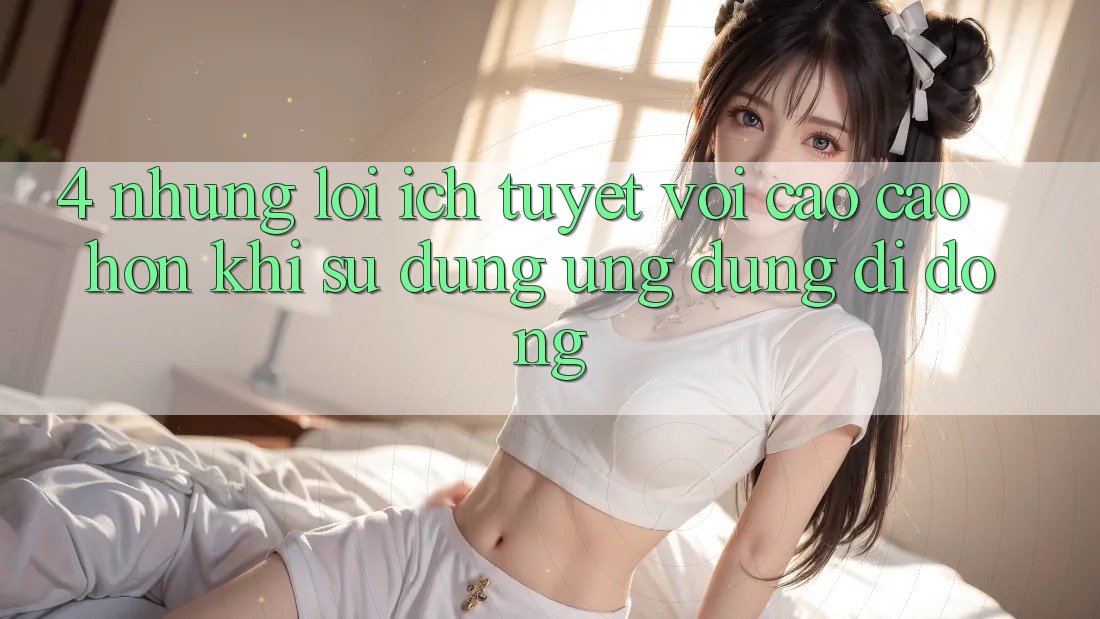 4. Những Lợi Ích Tuyệt vời cao cao hơn Khi Sử Dụng Ứng Dụng Di Động 4. Những Lợi Ích Tuyệt vời cao cao hơn Khi Sử Dụng Ứng Dụng Di Động