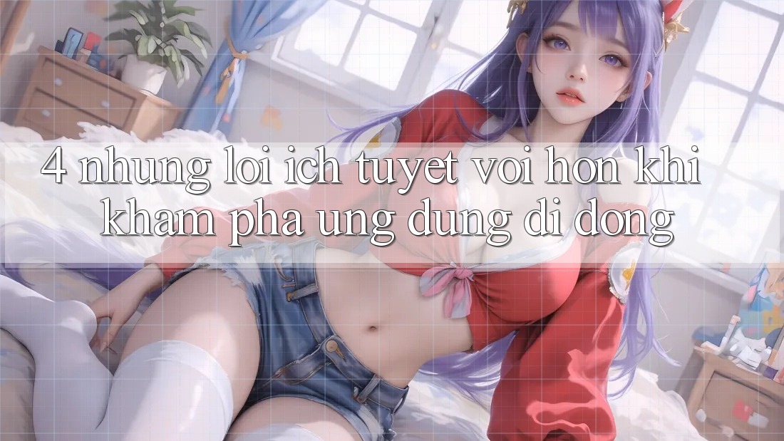 4. Những Lợi Ích Tuyệt vời hơn Khi Khám phá Ứng Dụng Di Động 4. Những Lợi Ích Tuyệt vời hơn Khi Khám phá Ứng Dụng Di Động