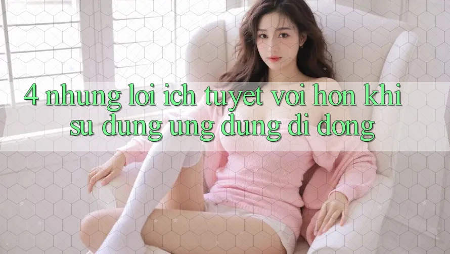 4. Những Lợi Ích Tuyệt vời hơn Khi Sử Dụng Ứng Dụng Di Động