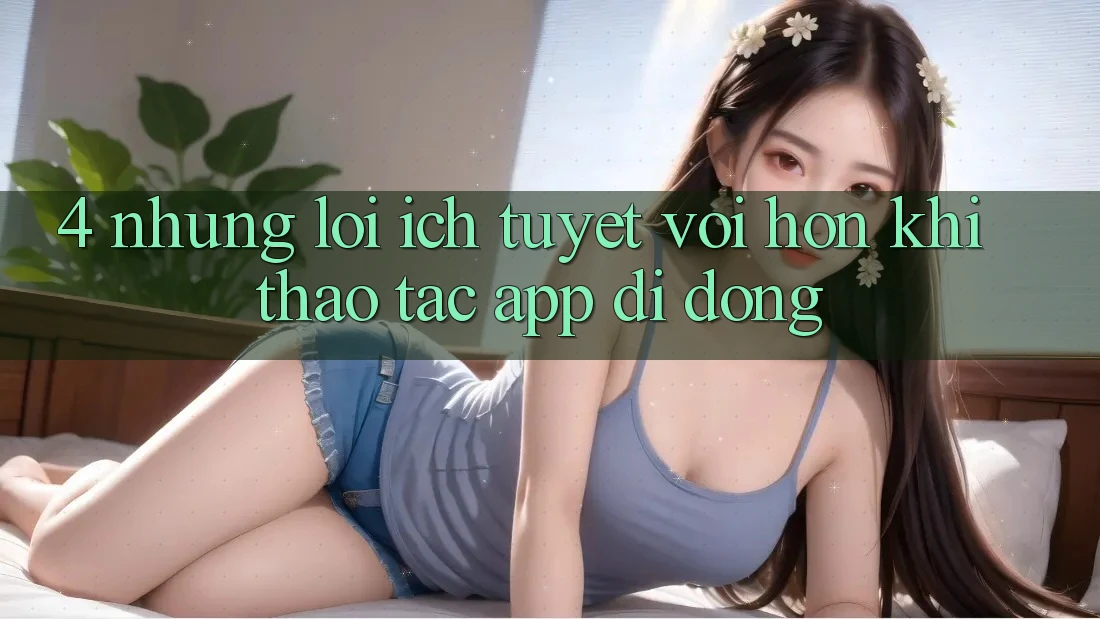 4. Những Lợi Ích Tuyệt vời hơn Khi Thao tác App Di Động 4. Những Lợi Ích Tuyệt vời hơn Khi Thao tác App Di Động