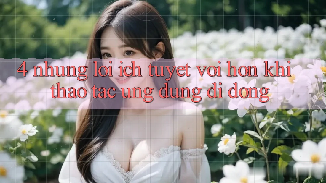 4. Những Lợi Ích Tuyệt vời hơn Khi Thao tác Ứng Dụng Di Động 4. Những Lợi Ích Tuyệt vời hơn Khi Thao tác Ứng Dụng Di Động