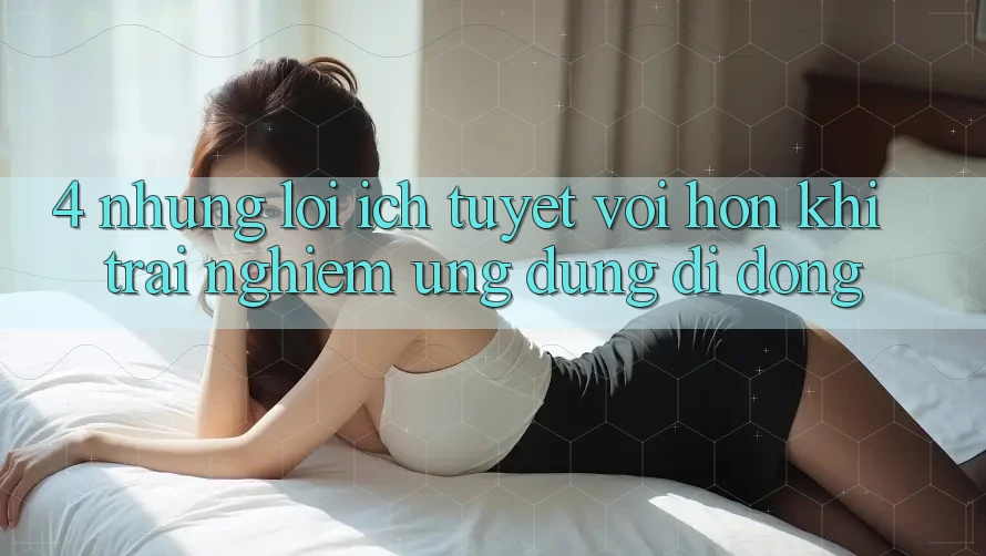 4. Những Lợi Ích Tuyệt vời hơn Khi Trải nghiệm Ứng Dụng Di Động 4. Những Lợi Ích Tuyệt vời hơn Khi Trải nghiệm Ứng Dụng Di Động