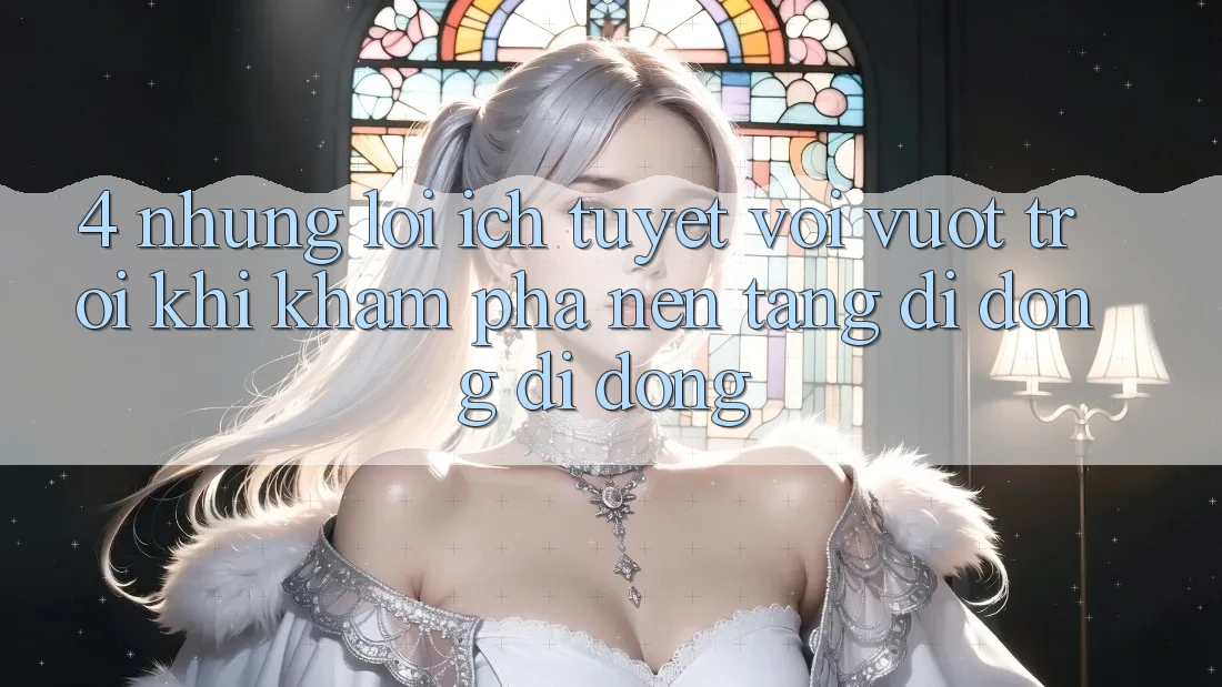4. Những Lợi Ích Tuyệt vời vượt trội Khi Khám phá Nền tảng di động Di Động 4. Những Lợi Ích Tuyệt vời vượt trội Khi Khám phá Nền tảng di động Di Động
