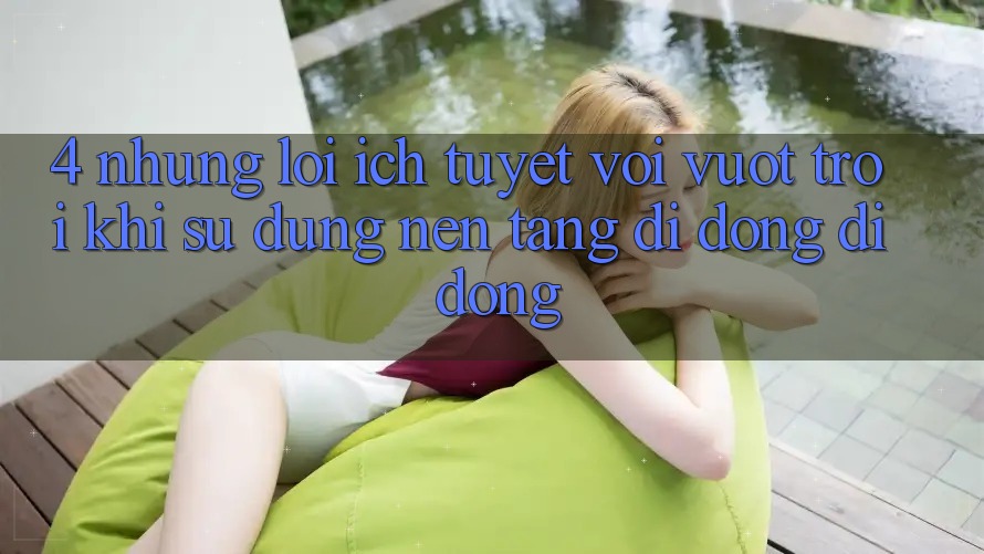 4. Những Lợi Ích Tuyệt vời vượt trội Khi Sử Dụng Nền tảng di động Di Động 4. Những Lợi Ích Tuyệt vời vượt trội Khi Sử Dụng Nền tảng di động Di Động