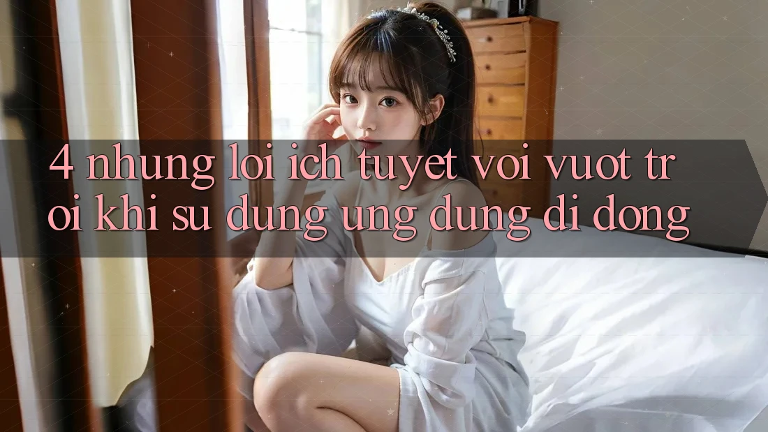 4. Những Lợi Ích Tuyệt vời vượt trội Khi Sử Dụng Ứng Dụng Di Động 4. Những Lợi Ích Tuyệt vời vượt trội Khi Sử Dụng Ứng Dụng Di Động