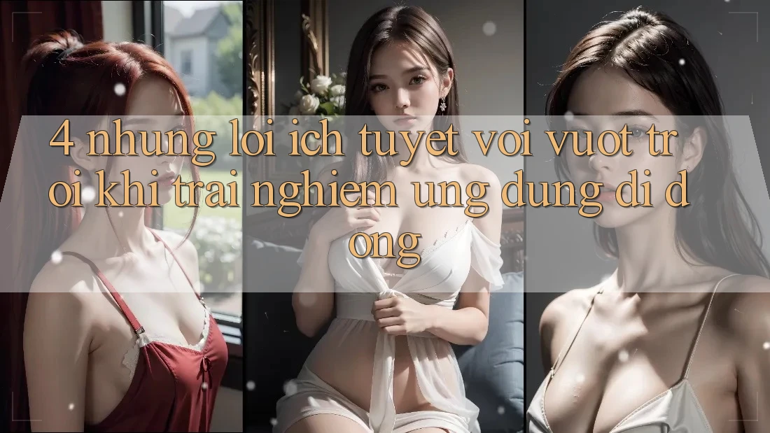4. Những Lợi Ích Tuyệt vời vượt trội Khi Trải nghiệm Ứng Dụng Di Động 4. Những Lợi Ích Tuyệt vời vượt trội Khi Trải nghiệm Ứng Dụng Di Động